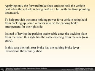 Applying only the forward brake shoe tends to hold the vehicle best when the vehicle is being held on a hill with the front pointing downward. To help provide the same holding power for a vehicle being held from backing up, some vehicles reverse the parking brake arrangement for the right side. Instead of having the parking brake cable enter the backing plate from the front, this style has the cable entering from the rear (rear entry). In this case the right rear brake has the parking brake lever installed on the  primary  shoe. 