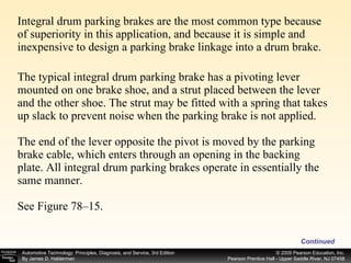 Integral drum parking brakes are the most common type because of superiority in this application, and because it is simple and inexpensive to design a parking brake linkage into a drum brake. The typical integral drum parking brake has a pivoting lever mounted on one brake shoe, and a strut placed between the lever and the other shoe. The strut may be fitted with a spring that takes up slack to prevent noise when the parking brake is not applied. The end of the lever opposite the pivot is moved by the parking brake cable, which enters through an opening in the backing plate. All integral drum parking brakes operate in essentially the same manner. See Figure 78–15. Continued 