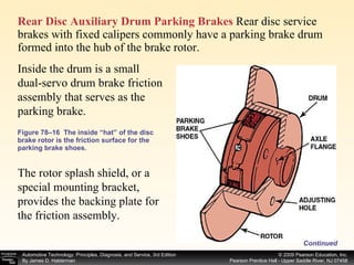 Figure 78–16  The inside “hat” of the disc brake rotor is the friction surface for the parking brake shoes. Rear Disc Auxiliary Drum Parking Brakes  Rear disc service brakes with fixed calipers commonly have a parking brake drum formed into the hub of the brake rotor.  Continued Inside the drum is a small dual-servo drum brake friction assembly that serves as the parking brake.  The rotor splash shield, or a special mounting bracket, provides the backing plate for the friction assembly.  