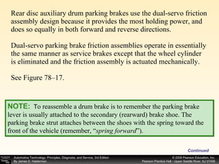 Rear disc auxiliary drum parking brakes use the dual-servo friction assembly design because it provides the most holding power, and does so equally in both forward and reverse directions.  Dual-servo parking brake friction assemblies operate in essentially the same manner as service brakes except that the wheel cylinder is eliminated and the friction assembly is actuated mechanically. See Figure 78–17.  Continued NOTE:   T o reassemble a drum brake is to remember the parking brake lever is usually attached to the secondary (rearward) brake shoe. The parking brake strut attaches between the shoes with the spring toward the front of the vehicle (remember, “ spring forward ”). 