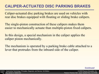 CALIPER-ACTUATED DISC PARKING BRAKES Caliper-actuated disc parking brakes are used on vehicles with rear disc brakes equipped with floating or sliding brake calipers. The single-piston construction of these calipers makes them easier to mechanically actuate than multiple-piston fixed calipers. In this design, a special mechanism in the caliper applies the caliper piston mechanically. The mechanism is operated by a parking brake cable attached to a lever that protrudes from the inboard side of the caliper. Continued 