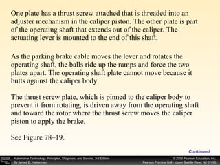 One plate has a thrust screw attached that is threaded into an adjuster mechanism in the caliper piston. The other plate is part of the operating shaft that extends out of the caliper. The actuating lever is mounted to the end of this shaft. As the parking brake cable moves the lever and rotates the operating shaft, the balls ride up the ramps and force the two plates apart. The operating shaft plate cannot move because it butts against the caliper body. The thrust screw plate, which is pinned to the caliper body to prevent it from rotating, is driven away from the operating shaft and toward the rotor where the thrust screw moves the caliper piston to apply the brake. See Figure 78–19. Continued 