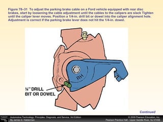 Figure 78–31  To adjust the parking brake cable on a Ford vehicle equipped with rear disc brakes, start by loosening the cable adjustment until the cables to the calipers are slack Tighten until the caliper lever moves. Position a 1/4-in. drill bit or dowel into the caliper alignment hole. Adjustment is correct if the parking brake lever does not hit the 1/4-in. dowel. Continued 
