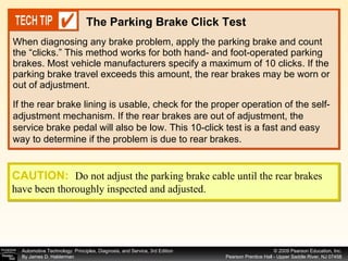 When diagnosing any brake problem, apply the parking brake and count the “clicks.” This method works for both hand- and foot-operated parking brakes. Most vehicle manufacturers specify a maximum of 10 clicks. If the parking brake travel exceeds this amount, the rear brakes may be worn or out of adjustment. The Parking Brake Click Test If the rear brake lining is usable, check for the proper operation of the self-adjustment mechanism. If the rear brakes are out of adjustment, the service brake pedal will also be low. This 10-click test is a fast and easy way to determine if the problem is due to rear brakes. CAUTION:   Do not adjust the parking brake cable until the rear brakes have been thoroughly inspected and adjusted. 