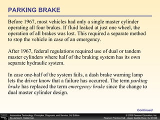 PARKING BRAKE Before 1967, most vehicles had only a single master cylinder operating all four brakes. If fluid leaked at just one wheel, the operation of all brakes was lost. This required a separate method to stop the vehicle in case of an emergency.  After 1967, federal regulations required use of dual or tandem master cylinders where half of the braking system has its own separate hydraulic system. In case one-half of the system fails, a dash brake warning lamp lets the driver know that a failure has occurred. The term  parking brake  has replaced the term  emergency brake  since the change to dual master cylinder design. Continued 