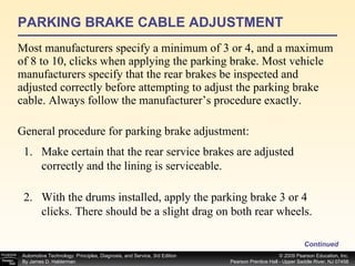 PARKING BRAKE CABLE ADJUSTMENT Most manufacturers specify a minimum of 3 or 4, and a maximum of 8 to 10, clicks when applying the parking brake. Most vehicle manufacturers specify that the rear brakes be inspected and adjusted correctly before attempting to adjust the parking brake cable. Always follow the manufacturer’s procedure exactly. Continued General procedure for parking brake adjustment: Make certain that the rear service brakes are adjusted correctly and the lining is serviceable. With the drums installed, apply the parking brake 3 or 4 clicks. There should be a slight drag on both rear wheels. 