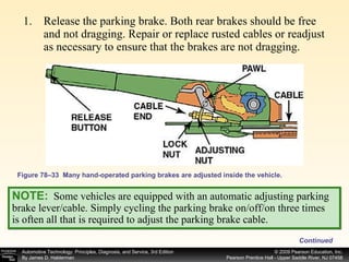 Figure 78–33  Many hand-operated parking brakes are adjusted inside the vehicle. Release the parking brake. Both rear brakes should be free and not dragging. Repair or replace rusted cables or readjust as necessary to ensure that the brakes are not dragging. Continued NOTE:   Some vehicles are equipped with an automatic adjusting parking brake lever/cable. Simply cycling the parking brake on/off/on three times is often all that is required to adjust the parking brake cable. 