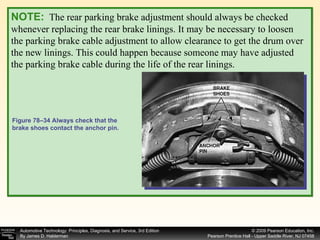 NOTE:   The rear parking brake adjustment should always be checked whenever replacing the rear brake linings. It may be necessary to loosen the parking brake cable adjustment to allow clearance to get the drum over the new linings. This could happen because someone may have adjusted the parking brake cable during the life of the rear linings.  Figure 78–34 Always check that the brake shoes contact the anchor pin. 