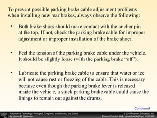 To prevent possible parking brake cable adjustment problems when installing new rear brakes, always observe the following: Continued Both brake shoes should make contact with the anchor pin at the top. If not, check the parking brake cable for improper adjustment or improper installation of the brake shoes. Feel the tension of the parking brake cable under the vehicle. It should be slightly loose (with the parking brake “off”). Lubricate the parking brake cable to ensure that water or ice will not cause rust or freezing of the cable. This is necessary because even though the parking brake lever is released inside the vehicle, a stuck parking brake cable could cause the linings to remain out against the drums. 