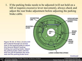 If the parking brake needs to be adjusted (will not hold on a hill or requires excessive lever movement), always check and adjust the rear brake adjustment before adjusting the parking brake cable.  Figure 78–35  A 1/8-in. (3-mm) drill bit is placed through an access hole in the backing plate to adjust this General Motors leading-trailing rear parking brake. Adjust the parking brake cable until the drill can just fit between the shoe web and the parking brake lever. Continued 