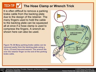 It is often difficult to remove a parking brake cable from the backing plate due to the design of the retainer. The many fingers used to hold the cable to the backing plate can be squeezed all at once if a hose clamp is used to compress the fingers. A wrench as shown here can also be used. The Hose Clamp or Wrench Trick Figure 78–36 Many parking brake cables can be removed easily from the backing plate using a 1/2-in. (13-mm) box-end wrench. The wrench fits over the retainer finger on the end of the parking brake cable.  
