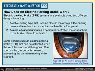 Electric parking brake  ( EPB )   systems are available using two different designs including: How Does An Electric Parking Brake Work? Some vehicles use an electric parking brake (EPB) that can be activated when the vehicles stops and then goes off as soon as the gas pedal is pressed, preventing the car from moving while stopped.  A cable-pulling type that uses an electric motor to pull the parking brake cable rather than a mechanical handle or foot pedal. A more advanced unit uses a computer-controlled motor attached to the brake caliper to activate it. Figure 78–37 An electric parking brake button on the center console of a Jaguar. 