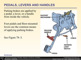 PEDALS, LEVERS AND HANDLES Parking brakes are applied by a pedal, a lever, or a handle from inside the vehicle.  Continued Foot pedals and floor-mounted levers are the common means of applying parking brakes.  See Figure 78–3. 