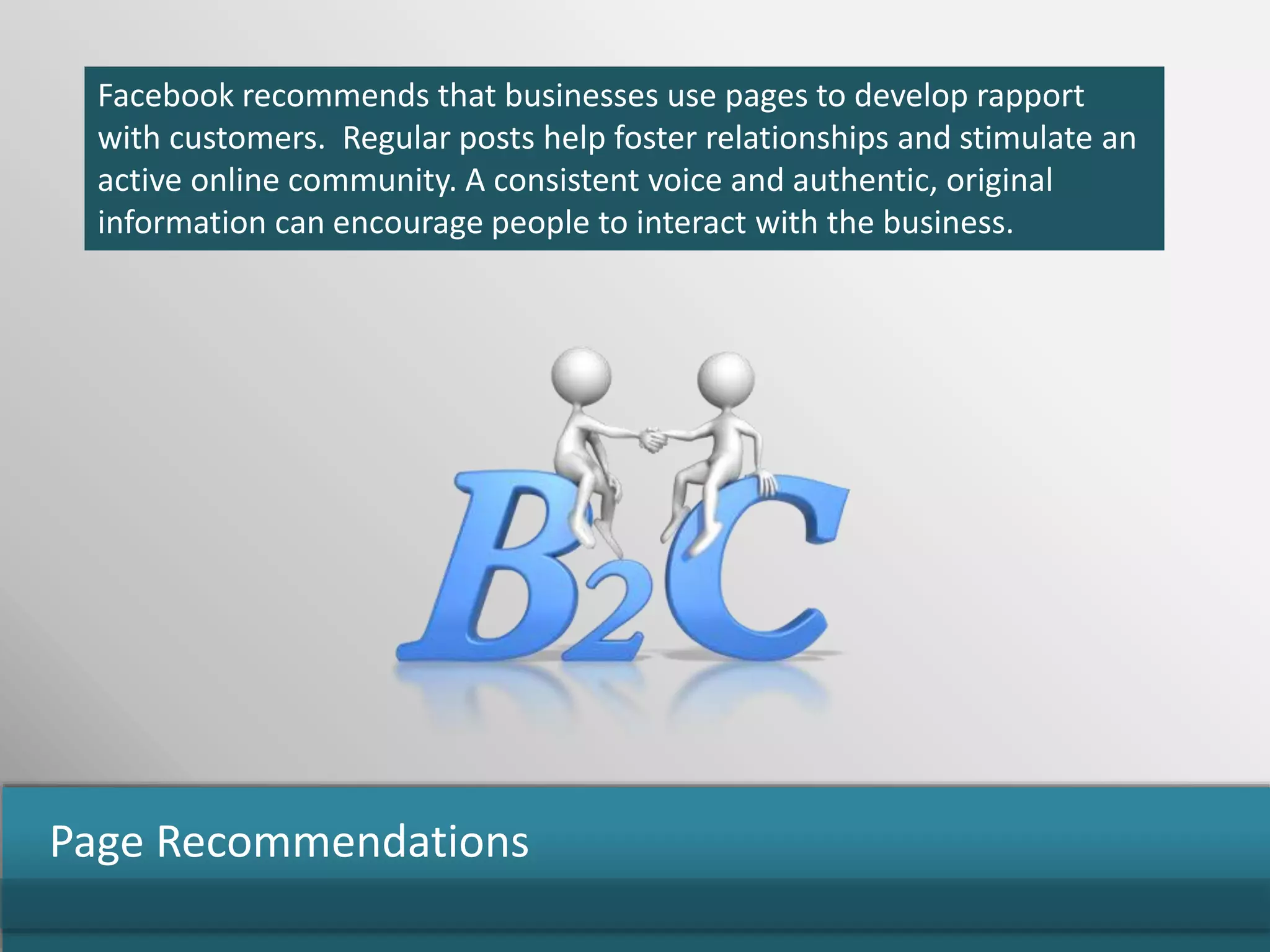 Facebook recommends that businesses use pages to develop rapport
with customers. Regular posts help foster relationships and stimulate an
active online community. A consistent voice and authentic, original
information can encourage people to interact with the business.
Page Recommendations
 