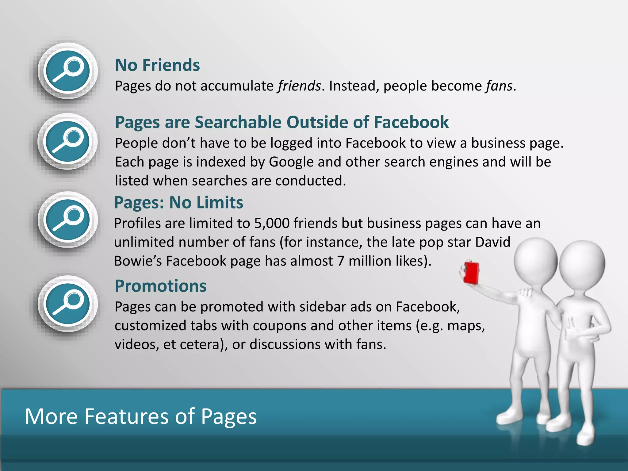 More Features of Pages
No Friends
Pages do not accumulate friends. Instead, people become fans.
Pages are Searchable Outside of Facebook
People don’t have to be logged into Facebook to view a business page.
Each page is indexed by Google and other search engines and will be
listed when searches are conducted.
Pages: No Limits
Profiles are limited to 5,000 friends but business pages can have an
unlimited number of fans (for instance, the late pop star David
Bowie’s Facebook page has almost 7 million likes).
Promotions
Pages can be promoted with sidebar ads on Facebook,
customized tabs with coupons and other items (e.g. maps,
videos, et cetera), or discussions with fans.
 