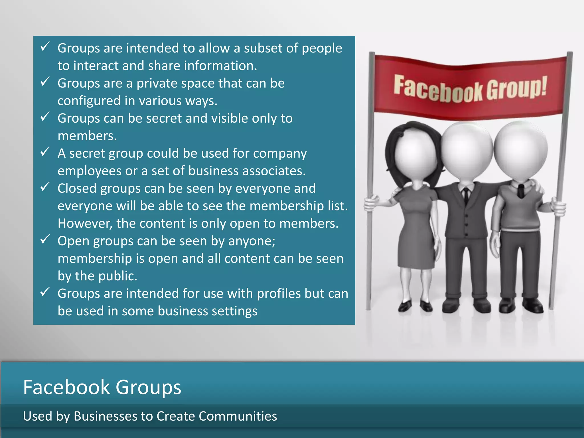 Groups are intended to allow a subset of people
to interact and share information.
 Groups are a private space that can be
configured in various ways.
 Groups can be secret and visible only to
members.
 A secret group could be used for company
employees or a set of business associates.
 Closed groups can be seen by everyone and
everyone will be able to see the membership list.
However, the content is only open to members.
 Open groups can be seen by anyone;
membership is open and all content can be seen
by the public.
 Groups are intended for use with profiles but can
be used in some business settings
Used by Businesses to Create Communities
Facebook Groups
 