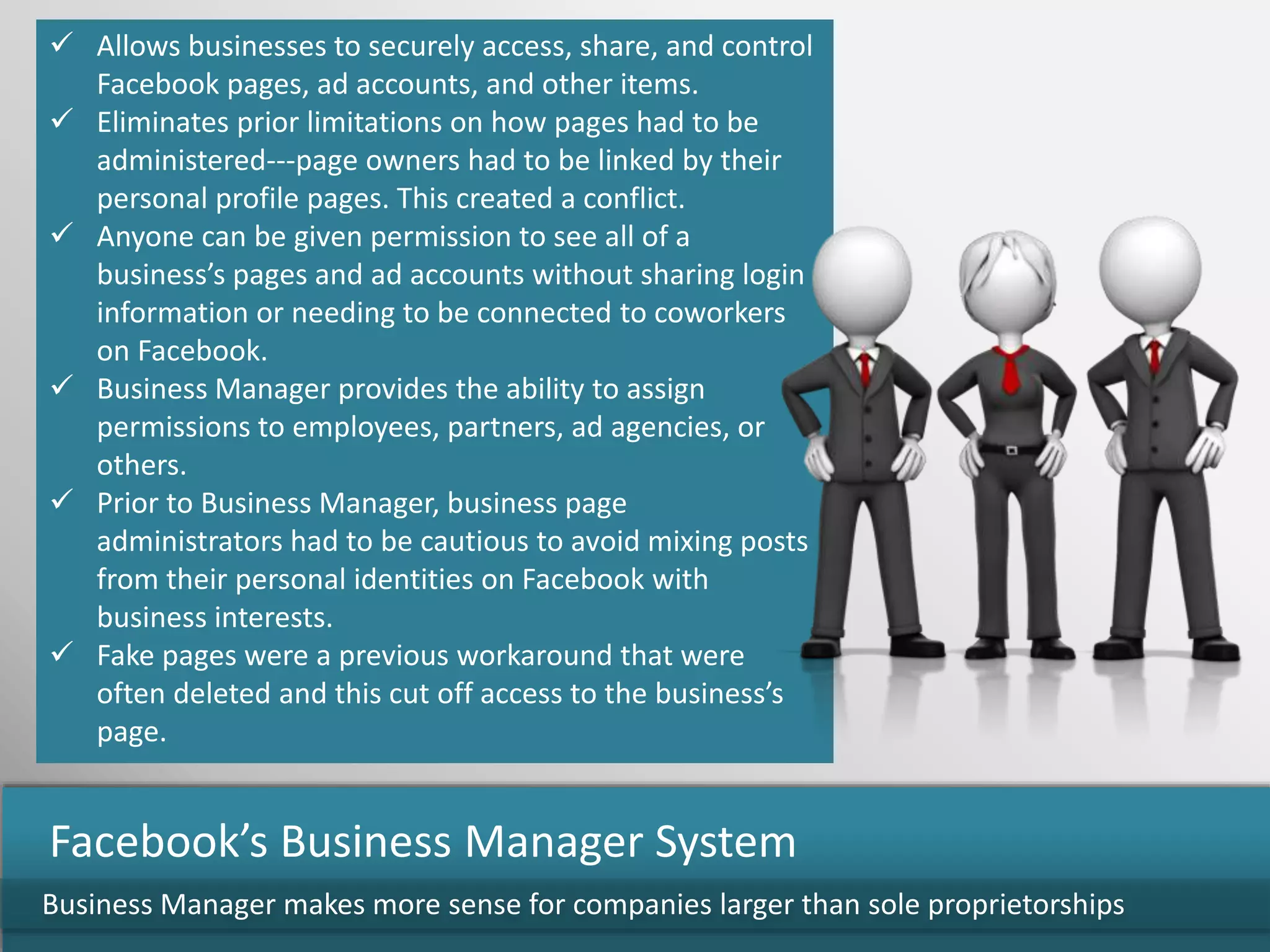  Allows businesses to securely access, share, and control
Facebook pages, ad accounts, and other items.
 Eliminates prior limitations on how pages had to be
administered---page owners had to be linked by their
personal profile pages. This created a conflict.
 Anyone can be given permission to see all of a
business’s pages and ad accounts without sharing login
information or needing to be connected to coworkers
on Facebook.
 Business Manager provides the ability to assign
permissions to employees, partners, ad agencies, or
others.
 Prior to Business Manager, business page
administrators had to be cautious to avoid mixing posts
from their personal identities on Facebook with
business interests.
 Fake pages were a previous workaround that were
often deleted and this cut off access to the business’s
page.
Business Manager makes more sense for companies larger than sole proprietorships
Facebook’s Business Manager System
 