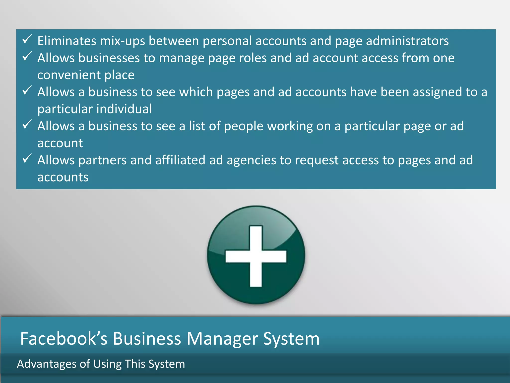  Eliminates mix-ups between personal accounts and page administrators
 Allows businesses to manage page roles and ad account access from one
convenient place
 Allows a business to see which pages and ad accounts have been assigned to a
particular individual
 Allows a business to see a list of people working on a particular page or ad
account
 Allows partners and affiliated ad agencies to request access to pages and ad
accounts
Advantages of Using This System
Facebook’s Business Manager System
 