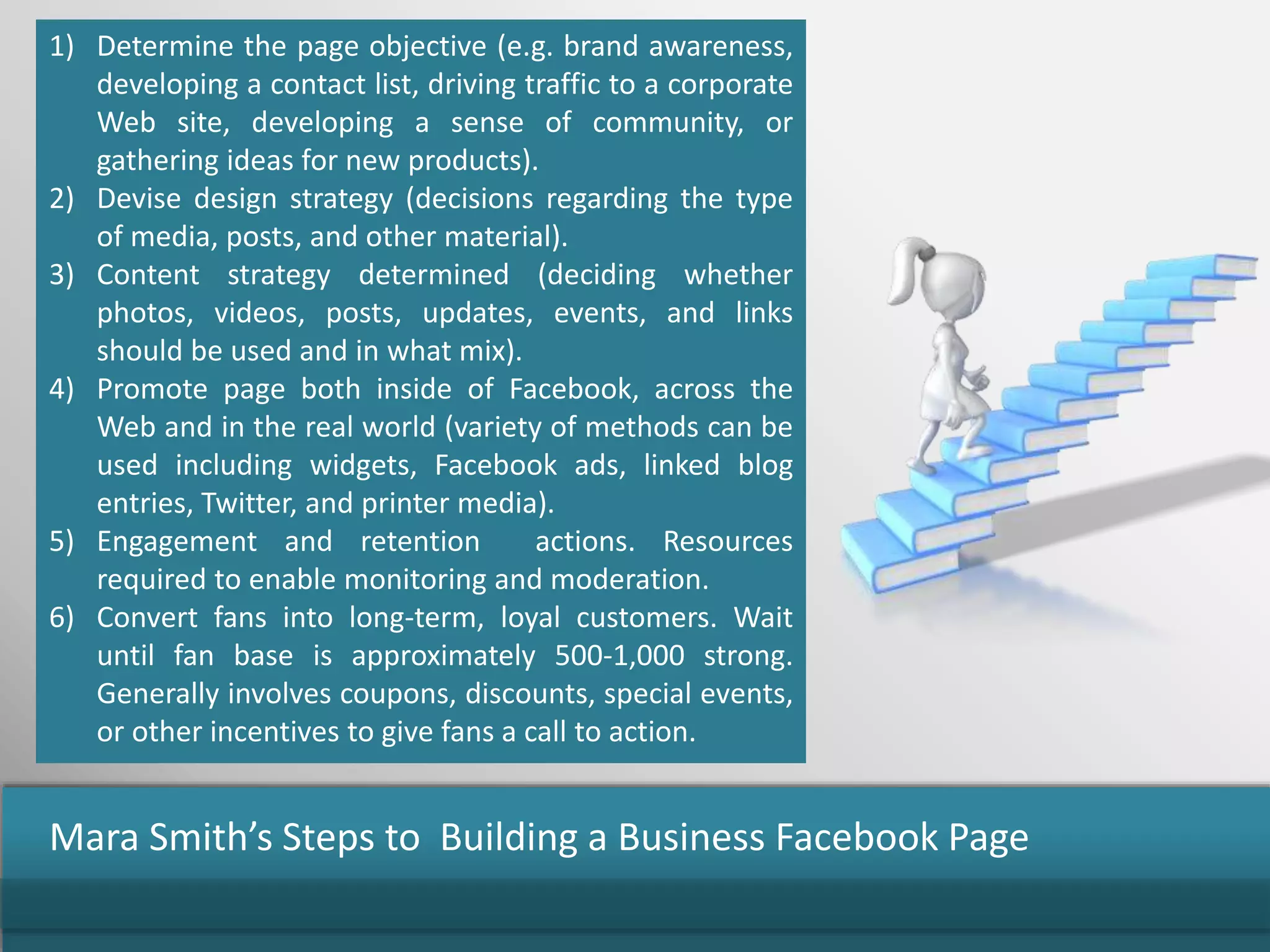1) Determine the page objective (e.g. brand awareness,
developing a contact list, driving traffic to a corporate
Web site, developing a sense of community, or
gathering ideas for new products).
2) Devise design strategy (decisions regarding the type
of media, posts, and other material).
3) Content strategy determined (deciding whether
photos, videos, posts, updates, events, and links
should be used and in what mix).
4) Promote page both inside of Facebook, across the
Web and in the real world (variety of methods can be
used including widgets, Facebook ads, linked blog
entries, Twitter, and printer media).
5) Engagement and retention actions. Resources
required to enable monitoring and moderation.
6) Convert fans into long-term, loyal customers. Wait
until fan base is approximately 500-1,000 strong.
Generally involves coupons, discounts, special events,
or other incentives to give fans a call to action.
Mara Smith’s Steps to Building a Business Facebook Page
 