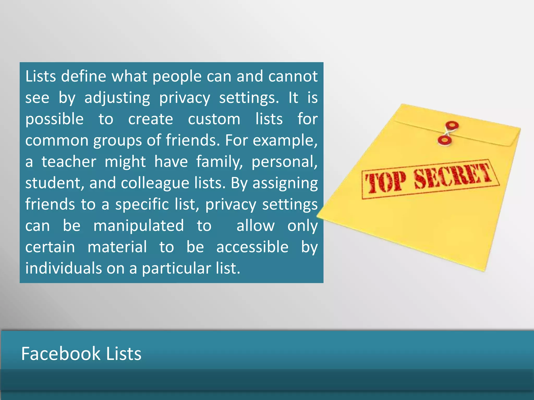 Lists define what people can and cannot
see by adjusting privacy settings. It is
possible to create custom lists for
common groups of friends. For example,
a teacher might have family, personal,
student, and colleague lists. By assigning
friends to a specific list, privacy settings
can be manipulated to allow only
certain material to be accessible by
individuals on a particular list.
Facebook Lists
 