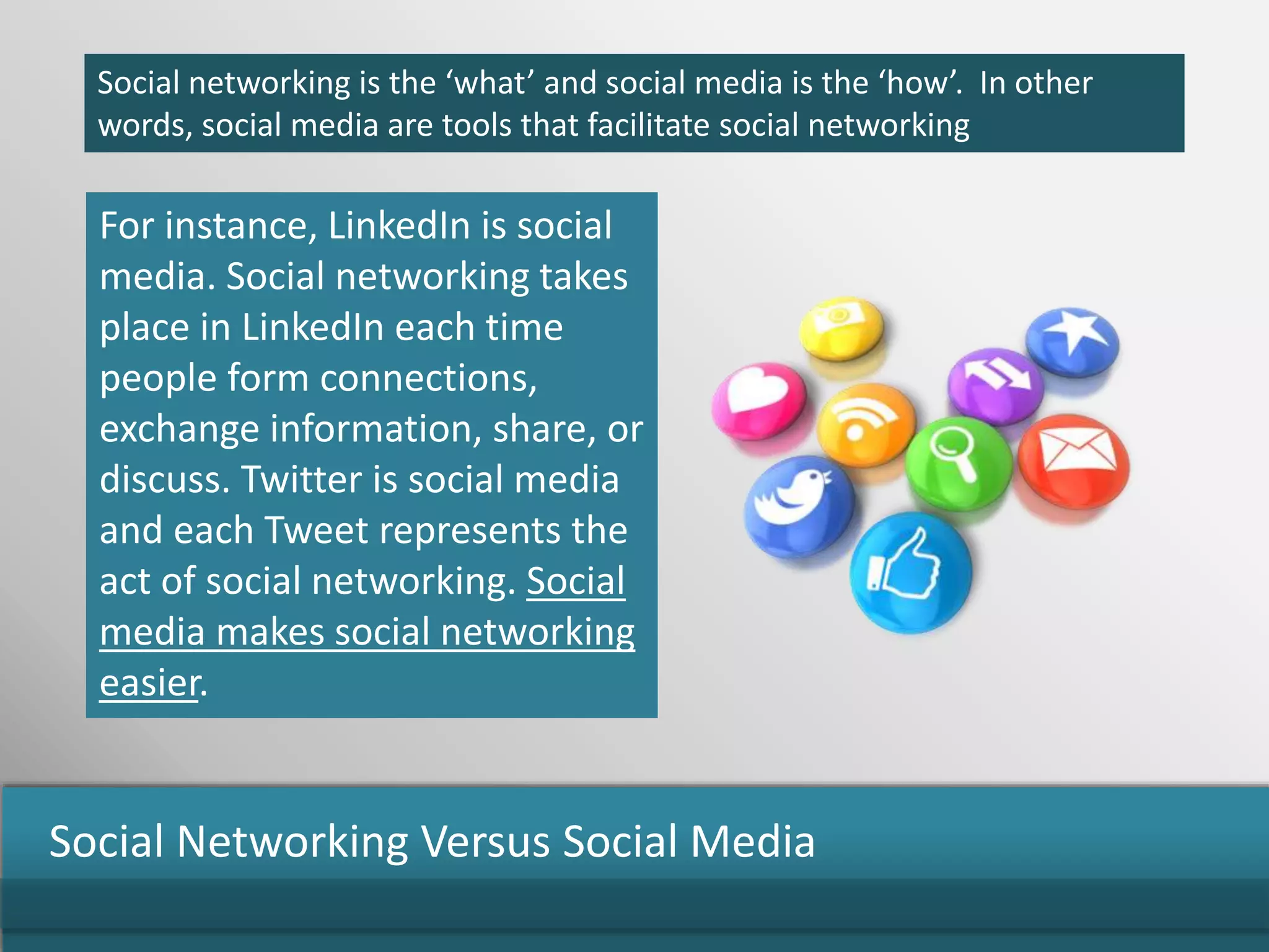 Social networking is the ‘what’ and social media is the ‘how’. In other
words, social media are tools that facilitate social networking
For instance, LinkedIn is social
media. Social networking takes
place in LinkedIn each time
people form connections,
exchange information, share, or
discuss. Twitter is social media
and each Tweet represents the
act of social networking. Social
media makes social networking
easier.
Social Networking Versus Social Media
 