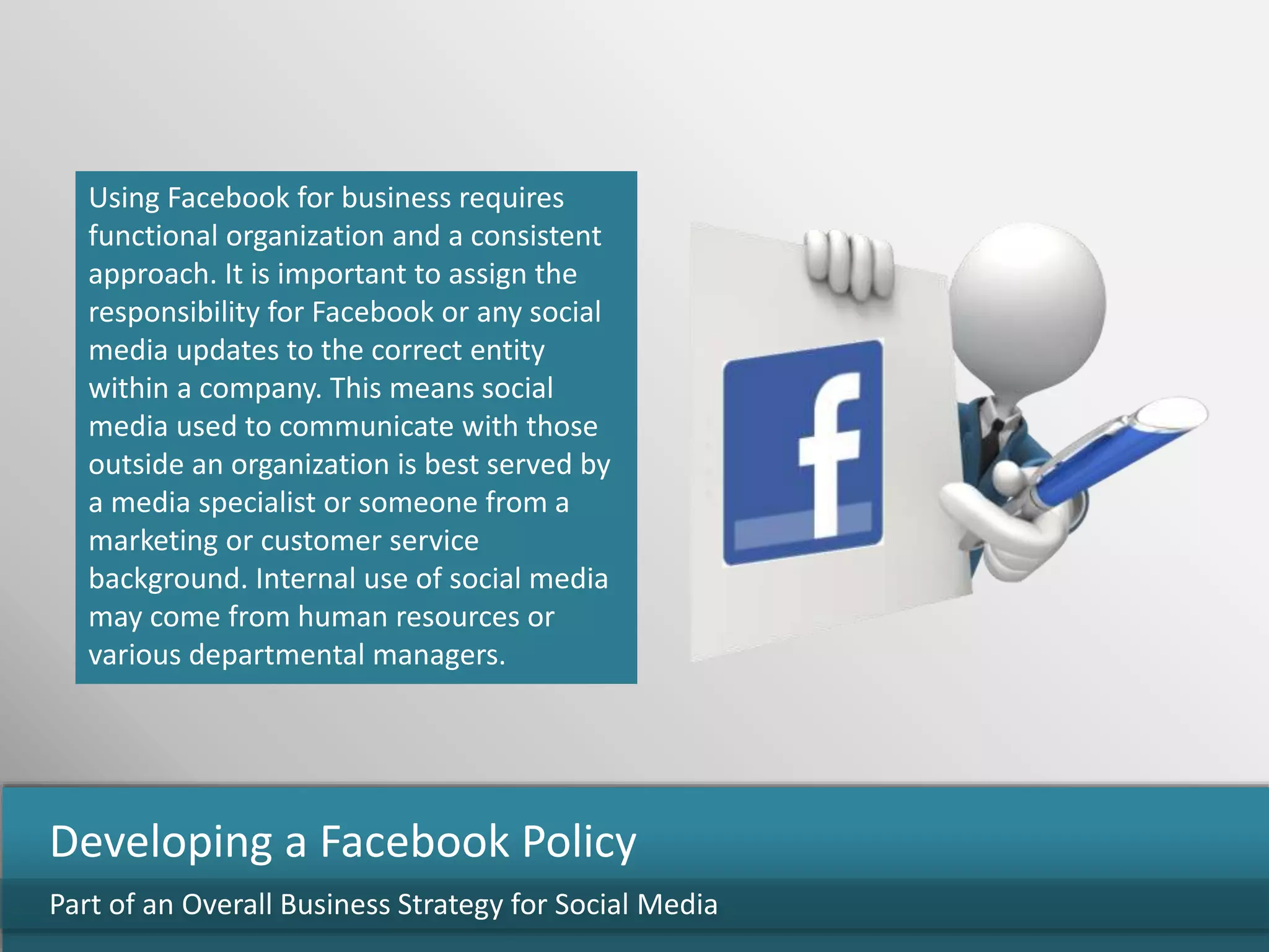 Using Facebook for business requires
functional organization and a consistent
approach. It is important to assign the
responsibility for Facebook or any social
media updates to the correct entity
within a company. This means social
media used to communicate with those
outside an organization is best served by
a media specialist or someone from a
marketing or customer service
background. Internal use of social media
may come from human resources or
various departmental managers.
Part of an Overall Business Strategy for Social Media
Developing a Facebook Policy
 