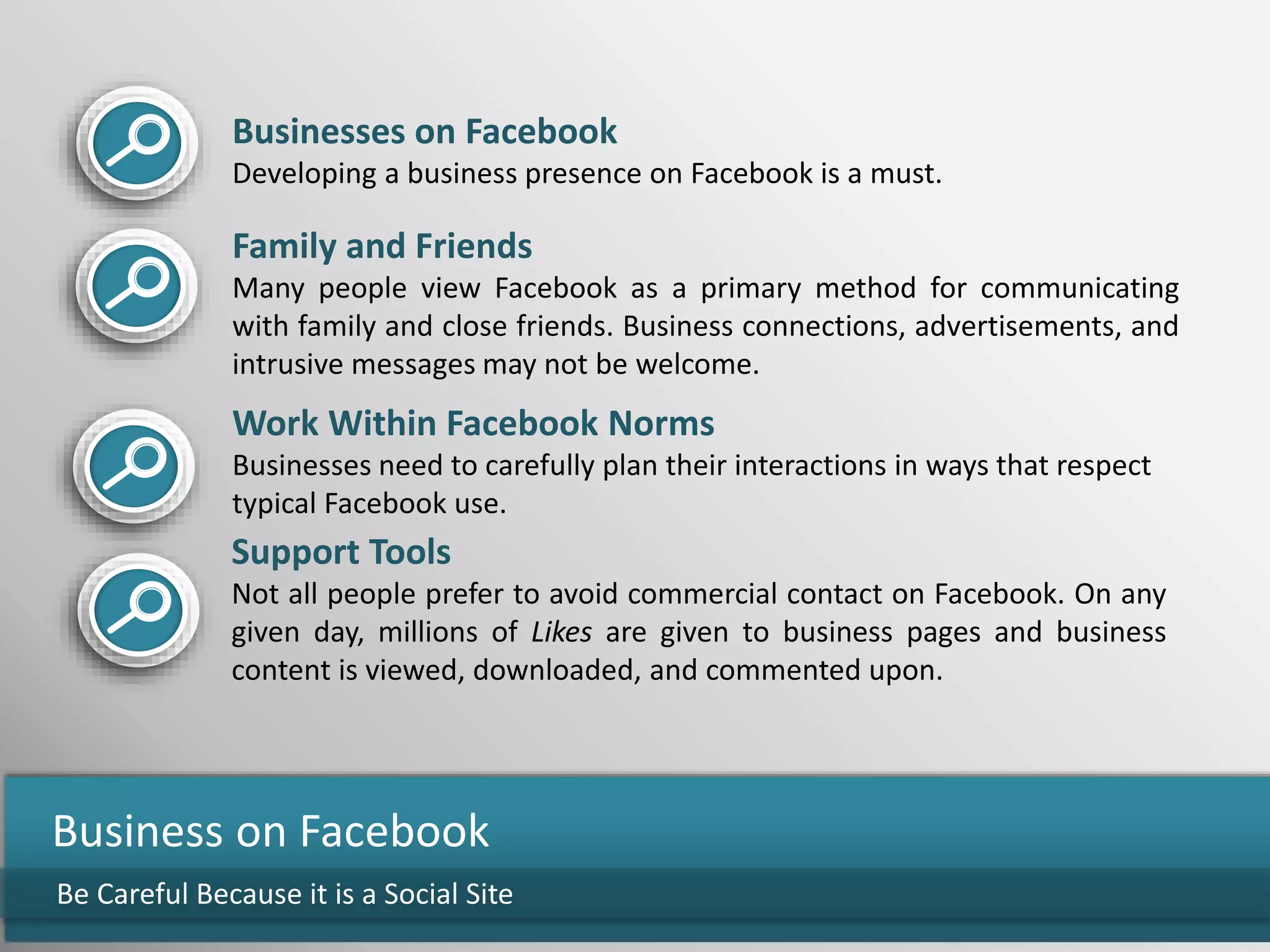 Be Careful Because it is a Social Site
Business on Facebook
Businesses on Facebook
Developing a business presence on Facebook is a must.
Family and Friends
Many people view Facebook as a primary method for communicating
with family and close friends. Business connections, advertisements, and
intrusive messages may not be welcome.
Work Within Facebook Norms
Businesses need to carefully plan their interactions in ways that respect
typical Facebook use.
Support Tools
Not all people prefer to avoid commercial contact on Facebook. On any
given day, millions of Likes are given to business pages and business
content is viewed, downloaded, and commented upon.
 