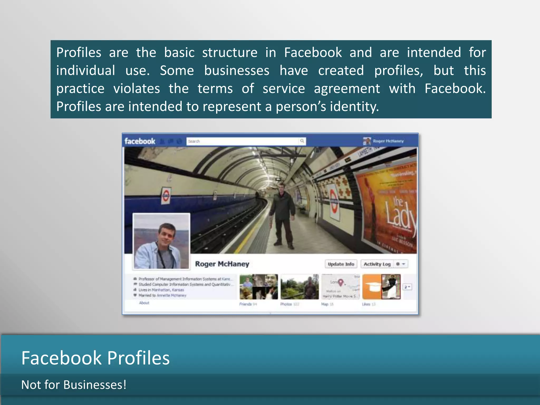 Profiles are the basic structure in Facebook and are intended for
individual use. Some businesses have created profiles, but this
practice violates the terms of service agreement with Facebook.
Profiles are intended to represent a person’s identity.
Not for Businesses!
Facebook Profiles
 