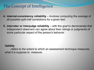 4. internal-consistency reliability – involves computing the average of
all possible split-half correlations for a given test.
5. interrater or interjudge reliability – with the goal to demonstrate that
independent observers can agree about their ratings or judgments of
some particular aspect of the person’s behavior
The Concept of Intelligence
Validity
-refers to the extent to which an assessment technique measures
what it is suppose to measure.
 