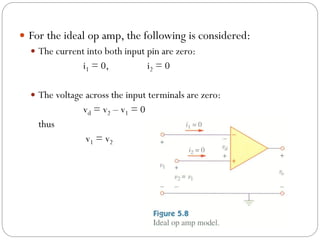  For the ideal op amp, the following is considered:
 The current into both input pin are zero:
i1 = 0, i2 = 0
 The voltage across the input terminals are zero:
vd = v2 – v1 = 0
thus
v1 = v2
 