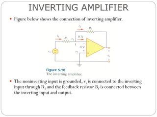  Figure below shows the connection of inverting amplifier.
 The noninverting input is grounded, vi is connected to the inverting
input through R1 and the feedback resistor Rf is connected between
the inverting input and output.
INVERTING AMPLIFIER
 