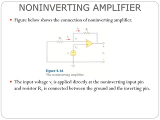  Figure below shows the connection of noninverting amplifier.
 The input voltage vi is applied directly at the noninverting input pin
and resistor R1 is connected between the ground and the inverting pin.
NONINVERTING AMPLIFIER
 