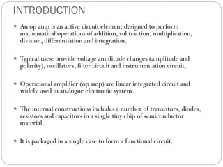 INTRODUCTION
 An op amp is an active circuit element designed to perform
mathematical operations of addition, subtraction, multiplication,
division, differentiation and integration.
 Typical uses: provide voltage amplitude changes (amplitude and
polarity), oscillators, filter circuit and instrumentation circuit.
 Operational amplifier (op amp) are linear integrated circuit and
widely used in analogue electronic system.
 The internal constructions includes a number of transistors, diodes,
resistors and capacitors in a single tiny chip of semiconductor
material.
 It is packaged in a single case to form a functional circuit.
 