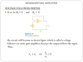 VOLTAGE FOLLOWER/BUFFER
 If we let Rf = 0 and R1 = 
the circuit will become as shown figure which is called a voltage
follower (or unity gain amplifier) because the output follows the input.
Thus,
NONINVERTING AMPLIFIER
1
o
o i
i
v
v v
v
  
 
