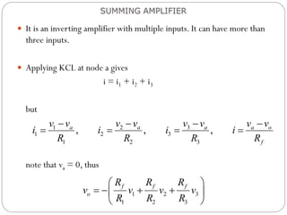  It is an inverting amplifier with multiple inputs. It can have more than
three inputs.
 Applying KCL at node a gives
i = i1 + i2 + i3
but
note that va = 0, thus
SUMMING AMPLIFIER
1 2 3
1 2 3
1 2 3
, , ,
a a a a o
f
v v v v v v v v
i i i i
R R R R
   
   
1 2 3
1 2 3
f f f
o
R R R
v v v v
R R R
 
   
 
 
 