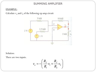 EXAMPLE:
Calculate vo and io of the following op amp circuit
Solution:
There are two inputs.
SUMMING AMPLIFIER
1 2
1 2
f f
o
R R
v v v
R R
 
  
 
 
 