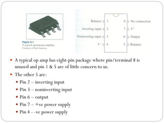  A typical op amp has eight-pin package where pin/terminal 8 is
unused and pin 1 & 5 are of little concern to us.
 The other 5 are:
 Pin 2 – inverting input
 Pin 3 – noninverting input
 Pin 6 – output
 Pin 7 – +ve power supply
 Pin 4 - -ve power supply
 