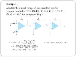 Example 1:
Calculate the output voltage of the circuit for resistor
component of value RF = 470 kΩ, R1 = 4.3 kΩ, R2 = 33
kΩ, r3 = 33 kΩ for an input of 80 µV
 