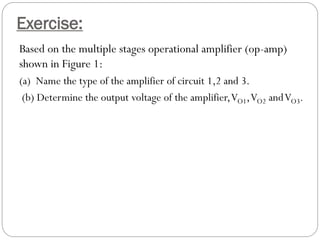 Exercise:
Based on the multiple stages operational amplifier (op-amp)
shown in Figure 1:
(a) Name the type of the amplifier of circuit 1,2 and 3.
(b) Determine the output voltage of the amplifier,VO1,VO2 andVO3.
 