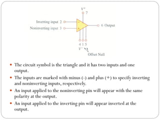  The circuit symbol is the triangle and it has two inputs and one
output.
 The inputs are marked with minus (-) and plus (+) to specify inverting
and noninverting inputs, respectively.
 An input applied to the noninverting pin will appear with the same
polarity at the output.
 An input applied to the inverting pin will appear inverted at the
output.
 