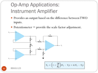 Op-Amp Applications:
Instrument Amplifier
 Provides an output based on the difference betweenTWO
inputs.
 Potentiometer = provide the scale factor adjustment.
BEKG1123
44
 