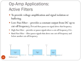 Op-Amp Applications:
Active Filters
 To provide voltage amplification and signal isolation or
buffering.
 Low-Pass Filter – provides a constant output from DC up to
cut-off frequency, fOH and then passes no signal above that frequency.
 High-Pass Filter – provides or passes signals above a cut-off frequency, FOL.
 Band-Pass Filter – filter passes signals that above one cut-off frequency and
below another cut-off frequency.
BEKG1123
46
 
