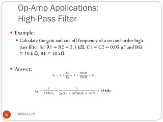 Op-Amp Applications:
High-Pass Filter
 Example:
 Calculate the gain and cut-off frequency of a second-order high-
pass filter for R1 = R2 = 2.1 kΩ, C1 = C2 = 0.05 µF and RG
= 10 k Ω, RF = 50 kΩ
 Answer:
BEKG1123
51
 