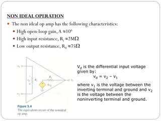 NON IDEAL OPERATION
 The non ideal op amp has the following characteristics:
 High open-loop gain,A 106
 High input resistance, Ri 2M
 Low output resistance, R0 75
Vd is the differential input voltage
given by:
vd = v2 – v1
where v1 is the voltage between the
inverting terminal and ground and v2
is the voltage between the
noninverting terminal and ground.
 