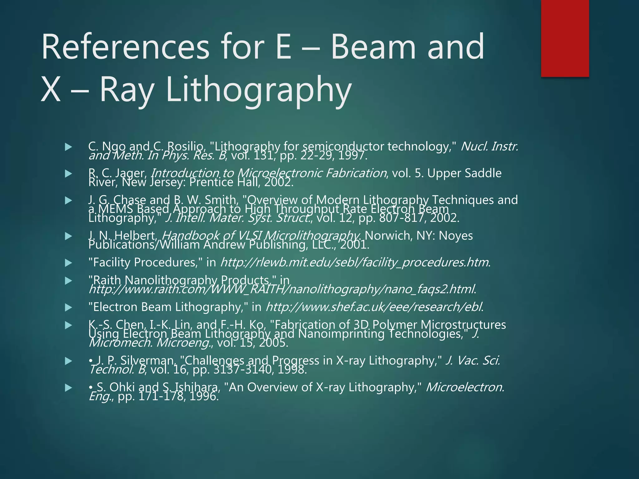 References for E – Beam and
X – Ray Lithography
 C. Ngo and C. Rosilio, "Lithography for semiconductor technology," Nucl. Instr.
and Meth. In Phys. Res. B, vol. 131, pp. 22-29, 1997.
 R. C. Jager, Introduction to Microelectronic Fabrication, vol. 5. Upper Saddle
River, New Jersey: Prentice Hall, 2002.
 J. G. Chase and B. W. Smith, "Overview of Modern Lithography Techniques and
a MEMS Based Approach to High Throughput Rate Electron Beam
Lithography," J. Intell. Mater. Syst. Struct., vol. 12, pp. 807-817, 2002.
 J. N. Helbert, Handbook of VLSI Microlithography. Norwich, NY: Noyes
Publications/William Andrew Publishing, LLC., 2001.
 "Facility Procedures," in http://rlewb.mit.edu/sebl/facility_procedures.htm.
 "Raith Nanolithography Products," in
http://www.raith.com/WWW_RAITH/nanolithography/nano_faqs2.html.
 "Electron Beam Lithography," in http://www.shef.ac.uk/eee/research/ebl.
 K.-S. Chen, I.-K. Lin, and F.-H. Ko, "Fabrication of 3D Polymer Microstructures
Using Electron Beam Lithography and Nanoimprinting Technologies," J.
Micromech. Microeng., vol. 15, 2005.
 • J. P. Silverman, "Challenges and Progress in X-ray Lithography," J. Vac. Sci.
Technol. B, vol. 16, pp. 3137-3140, 1998.
 • S. Ohki and S. Ishihara, "An Overview of X-ray Lithography," Microelectron.
Eng., pp. 171-178, 1996.
 