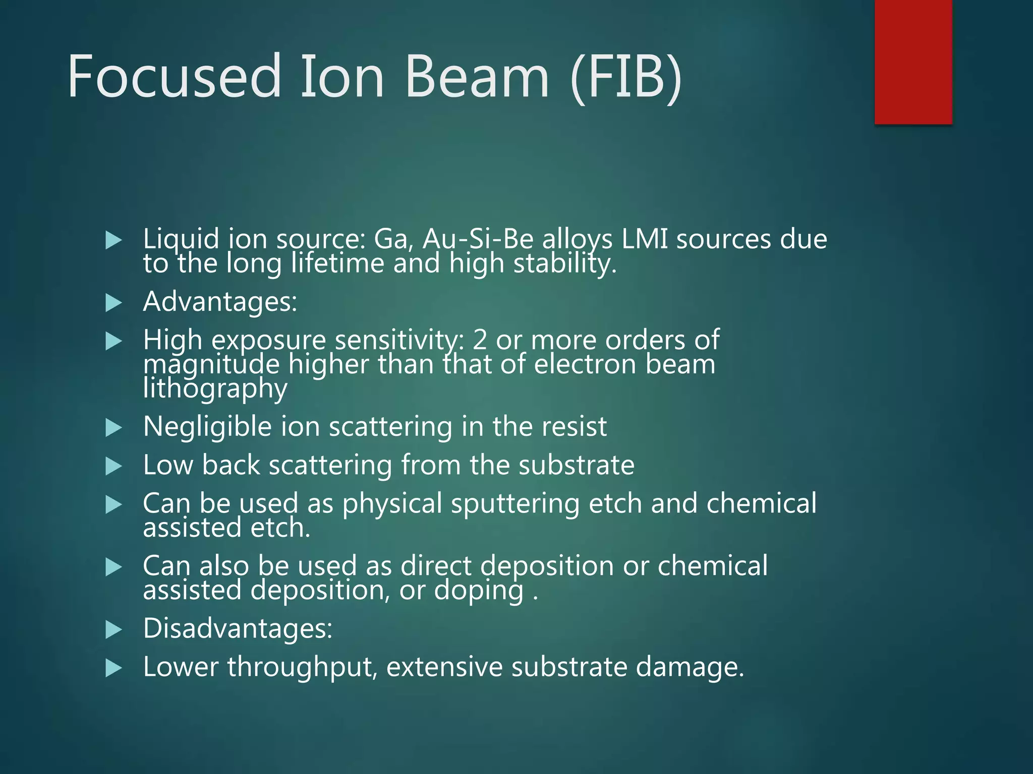 Focused Ion Beam (FIB)
 Liquid ion source: Ga, Au-Si-Be alloys LMI sources due
to the long lifetime and high stability.
 Advantages:
 High exposure sensitivity: 2 or more orders of
magnitude higher than that of electron beam
lithography
 Negligible ion scattering in the resist
 Low back scattering from the substrate
 Can be used as physical sputtering etch and chemical
assisted etch.
 Can also be used as direct deposition or chemical
assisted deposition, or doping .
 Disadvantages:
 Lower throughput, extensive substrate damage.
 