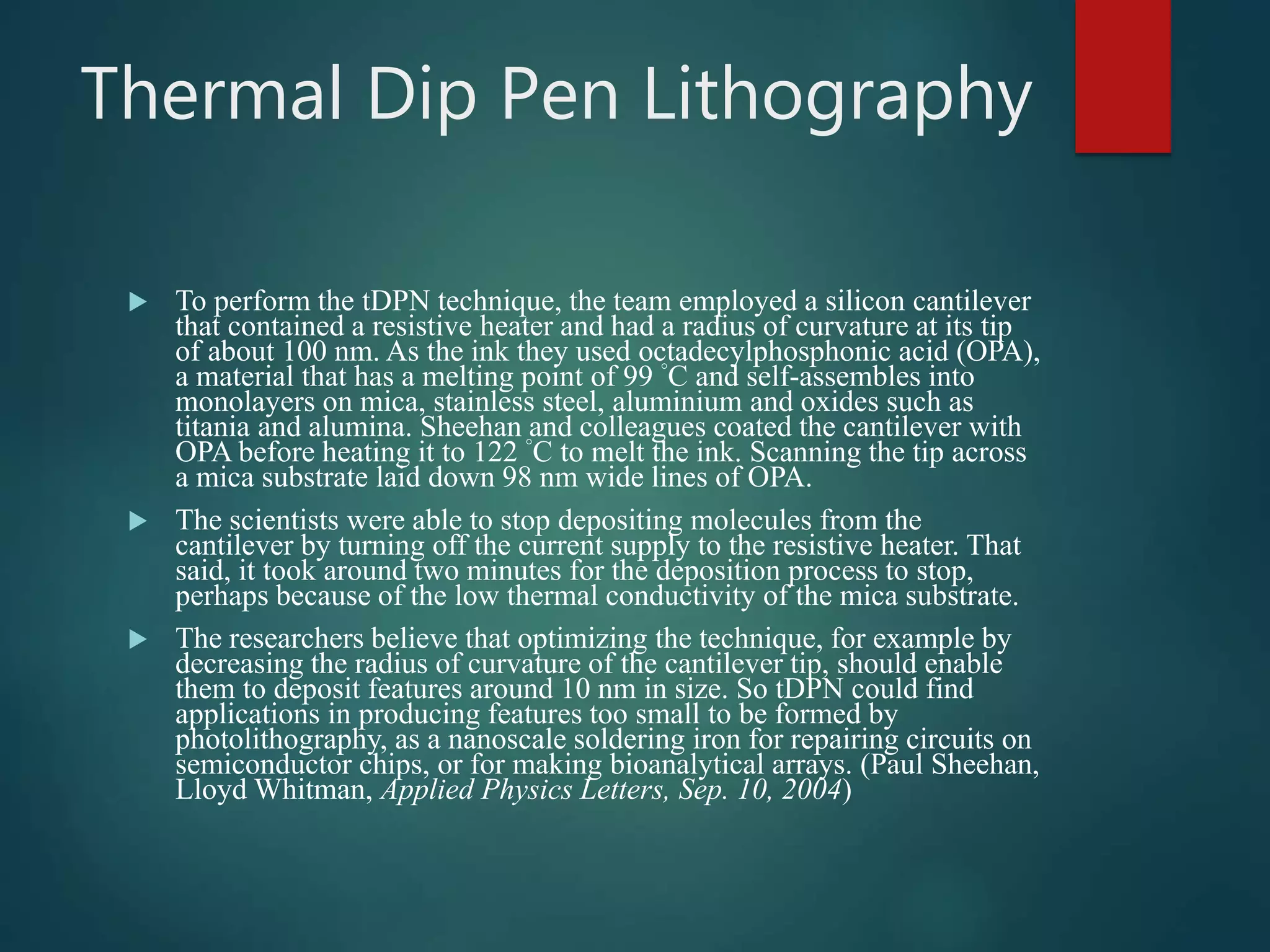 Thermal Dip Pen Lithography
 To perform the tDPN technique, the team employed a silicon cantilever
that contained a resistive heater and had a radius of curvature at its tip
of about 100 nm. As the ink they used octadecylphosphonic acid (OPA),
a material that has a melting point of 99 °C and self-assembles into
monolayers on mica, stainless steel, aluminium and oxides such as
titania and alumina. Sheehan and colleagues coated the cantilever with
OPA before heating it to 122 °C to melt the ink. Scanning the tip across
a mica substrate laid down 98 nm wide lines of OPA.
 The scientists were able to stop depositing molecules from the
cantilever by turning off the current supply to the resistive heater. That
said, it took around two minutes for the deposition process to stop,
perhaps because of the low thermal conductivity of the mica substrate.
 The researchers believe that optimizing the technique, for example by
decreasing the radius of curvature of the cantilever tip, should enable
them to deposit features around 10 nm in size. So tDPN could find
applications in producing features too small to be formed by
photolithography, as a nanoscale soldering iron for repairing circuits on
semiconductor chips, or for making bioanalytical arrays. (Paul Sheehan,
Lloyd Whitman, Applied Physics Letters, Sep. 10, 2004)
 