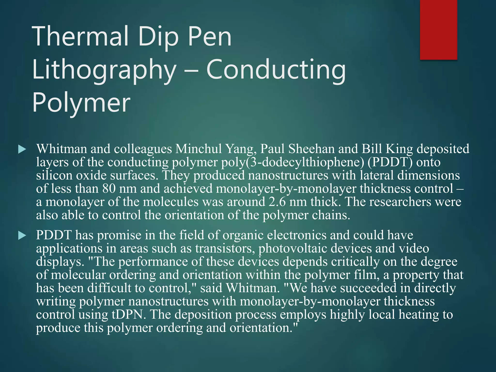 Thermal Dip Pen
Lithography – Conducting
Polymer
 Whitman and colleagues Minchul Yang, Paul Sheehan and Bill King deposited
layers of the conducting polymer poly(3-dodecylthiophene) (PDDT) onto
silicon oxide surfaces. They produced nanostructures with lateral dimensions
of less than 80 nm and achieved monolayer-by-monolayer thickness control –
a monolayer of the molecules was around 2.6 nm thick. The researchers were
also able to control the orientation of the polymer chains.
 PDDT has promise in the field of organic electronics and could have
applications in areas such as transistors, photovoltaic devices and video
displays. "The performance of these devices depends critically on the degree
of molecular ordering and orientation within the polymer film, a property that
has been difficult to control," said Whitman. "We have succeeded in directly
writing polymer nanostructures with monolayer-by-monolayer thickness
control using tDPN. The deposition process employs highly local heating to
produce this polymer ordering and orientation."
 