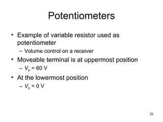 22
Potentiometers
• Example of variable resistor used as
potentiometer
– Volume control on a receiver
• Moveable terminal is at uppermost position
– Vbc = 60 V
• At the lowermost position
– Vbc = 0 V
 