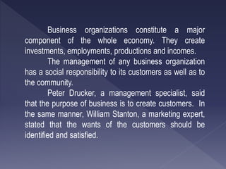 Business organizations constitute a major
component of the whole economy. They create
investments, employments, productions and incomes.
The management of any business organization
has a social responsibility to its customers as well as to
the community.
Peter Drucker, a management specialist, said
that the purpose of business is to create customers. In
the same manner, William Stanton, a marketing expert,
stated that the wants of the customers should be
identified and satisfied.
 